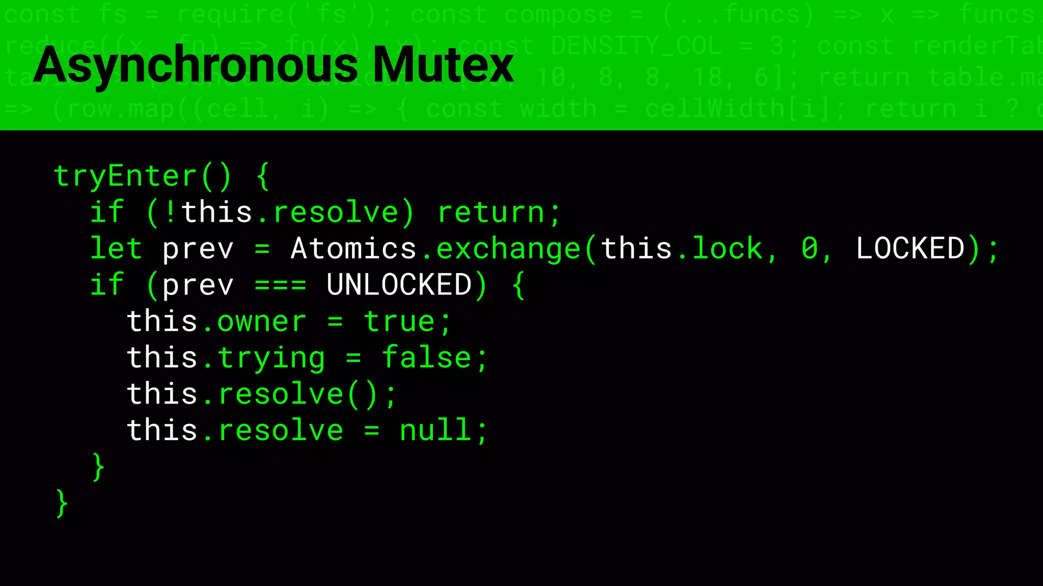 const fs = require('fs'); const compose = (...funcs) => x => funcs.
reduce((x, fn) => fn(x), x); const DENSITY_COL = 3; const renderTab
table => { const cellWidth = [18, 10, 8, 8, 18, 6]; return table.ma
=> (row.map((cell, i) => { const width = cellWidth[i]; return i ? c
Asynchronous Mutex
tryEnter() {
if (!this.resolve) return;
let prev = Atomics.exchange(this.lock, 0, LOCKED);
if (prev === UNLOCKED) {
this.owner = true;
this.trying = false;
this.resolve();
this.resolve = null;
}
}
 