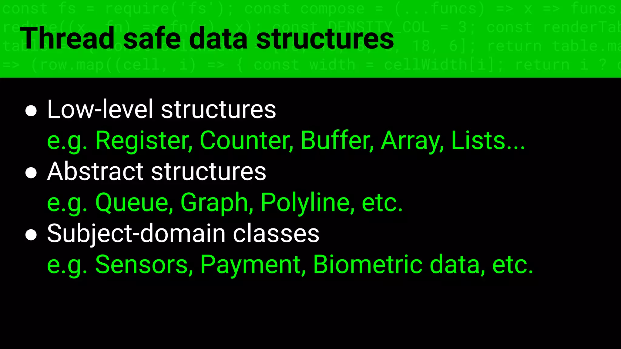const fs = require('fs'); const compose = (...funcs) => x => funcs.
reduce((x, fn) => fn(x), x); const DENSITY_COL = 3; const renderTab
table => { const cellWidth = [18, 10, 8, 8, 18, 6]; return table.ma
=> (row.map((cell, i) => { const width = cellWidth[i]; return i ? c
Thread safe data structures
● Low-level structures
e.g. Register, Counter, Buffer, Array, Lists...
● Abstract structures
e.g. Queue, Graph, Polyline, etc.
● Subject-domain classes
e.g. Sensors, Payment, Biometric data, etc.
 