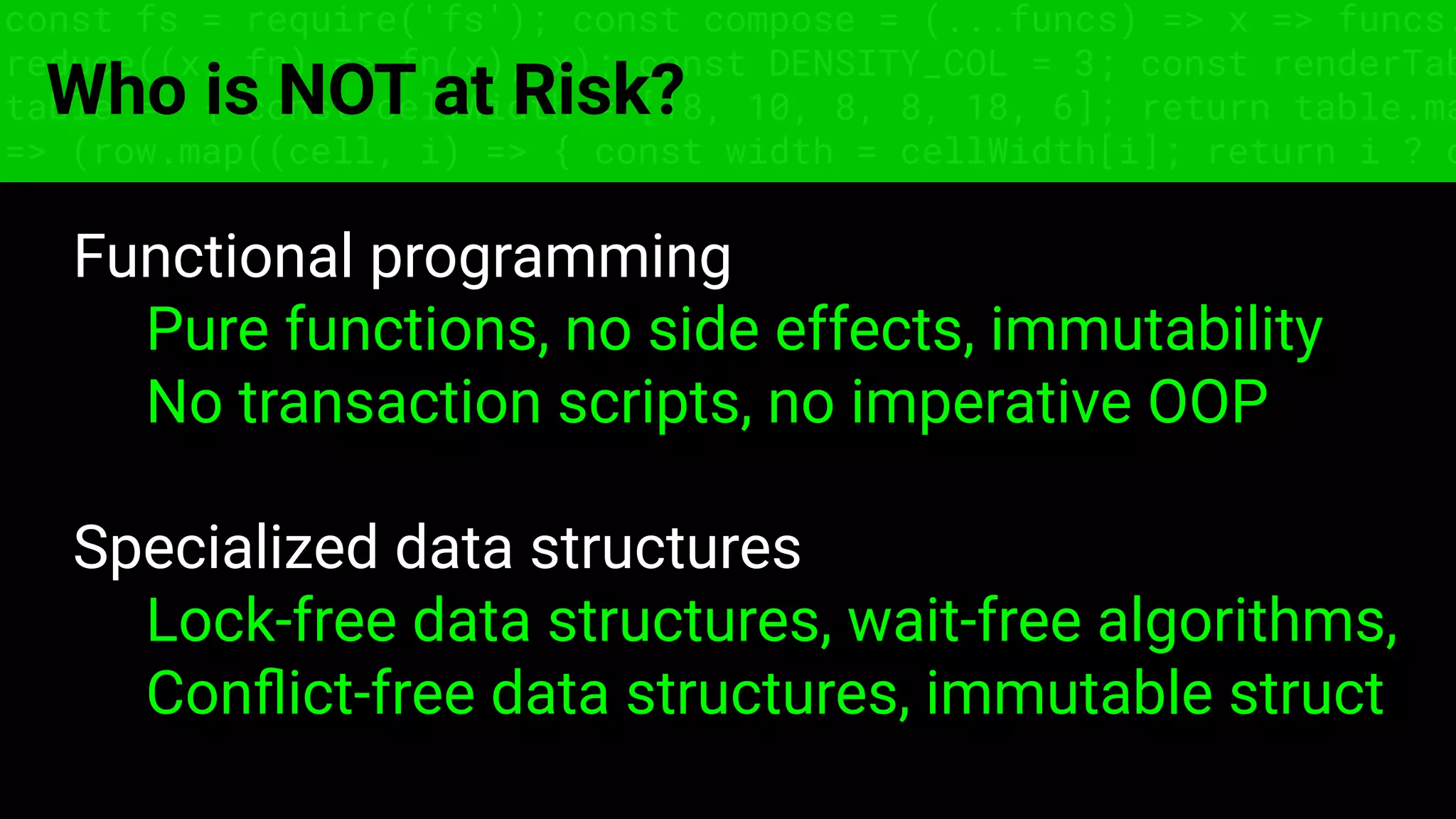 const fs = require('fs'); const compose = (...funcs) => x => funcs.
reduce((x, fn) => fn(x), x); const DENSITY_COL = 3; const renderTab
table => { const cellWidth = [18, 10, 8, 8, 18, 6]; return table.ma
=> (row.map((cell, i) => { const width = cellWidth[i]; return i ? c
Who is NOT at Risk?
Functional programming
Pure functions, no side effects, immutability
No transaction scripts, no imperative OOP
Specialized data structures
Lock-free data structures, wait-free algorithms,
Conﬂict-free data structures, immutable struct
 