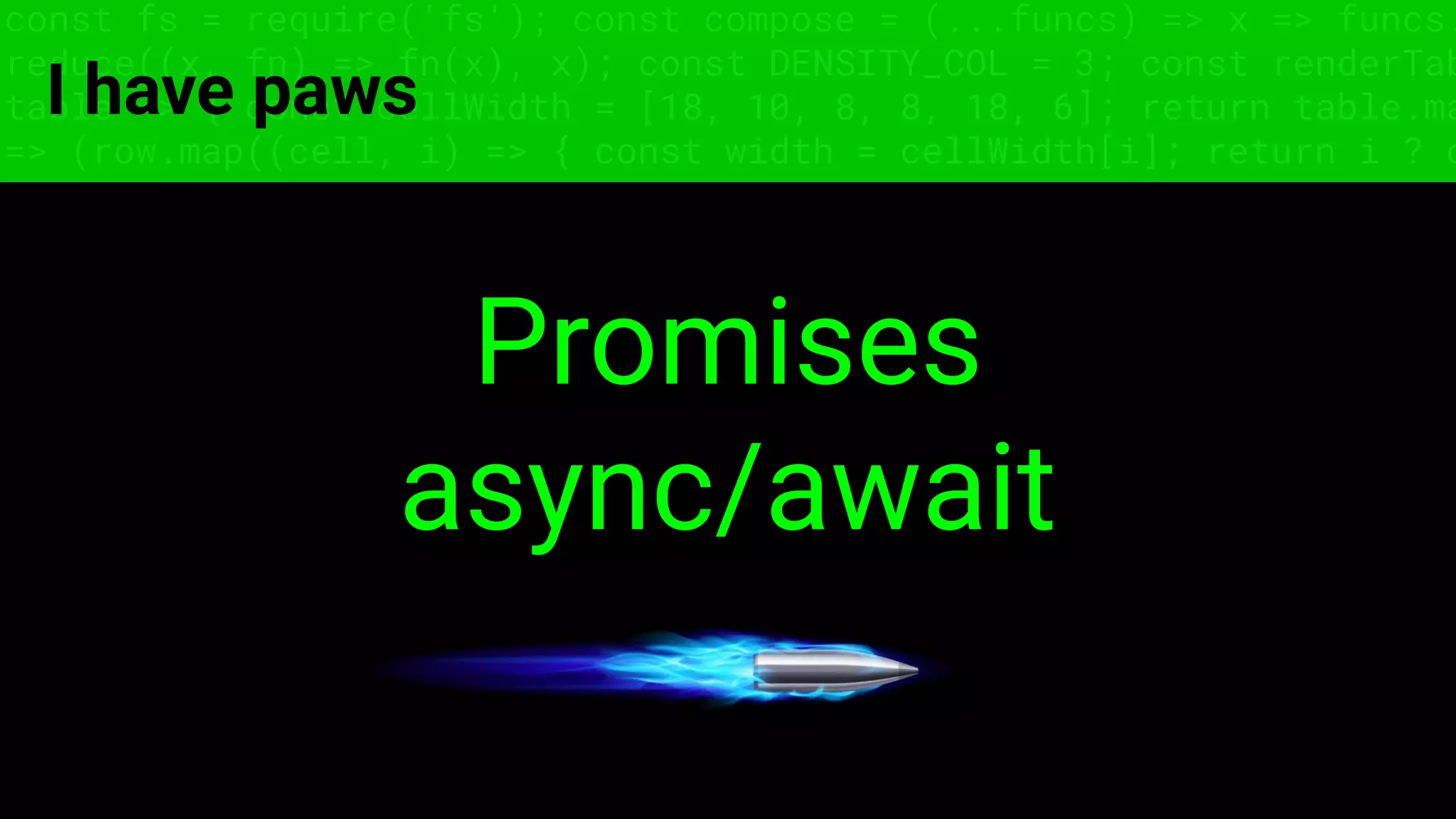 const fs = require('fs'); const compose = (...funcs) => x => funcs.
reduce((x, fn) => fn(x), x); const DENSITY_COL = 3; const renderTab
table => { const cellWidth = [18, 10, 8, 8, 18, 6]; return table.ma
=> (row.map((cell, i) => { const width = cellWidth[i]; return i ? c
I have paws
Promises
async/await
 