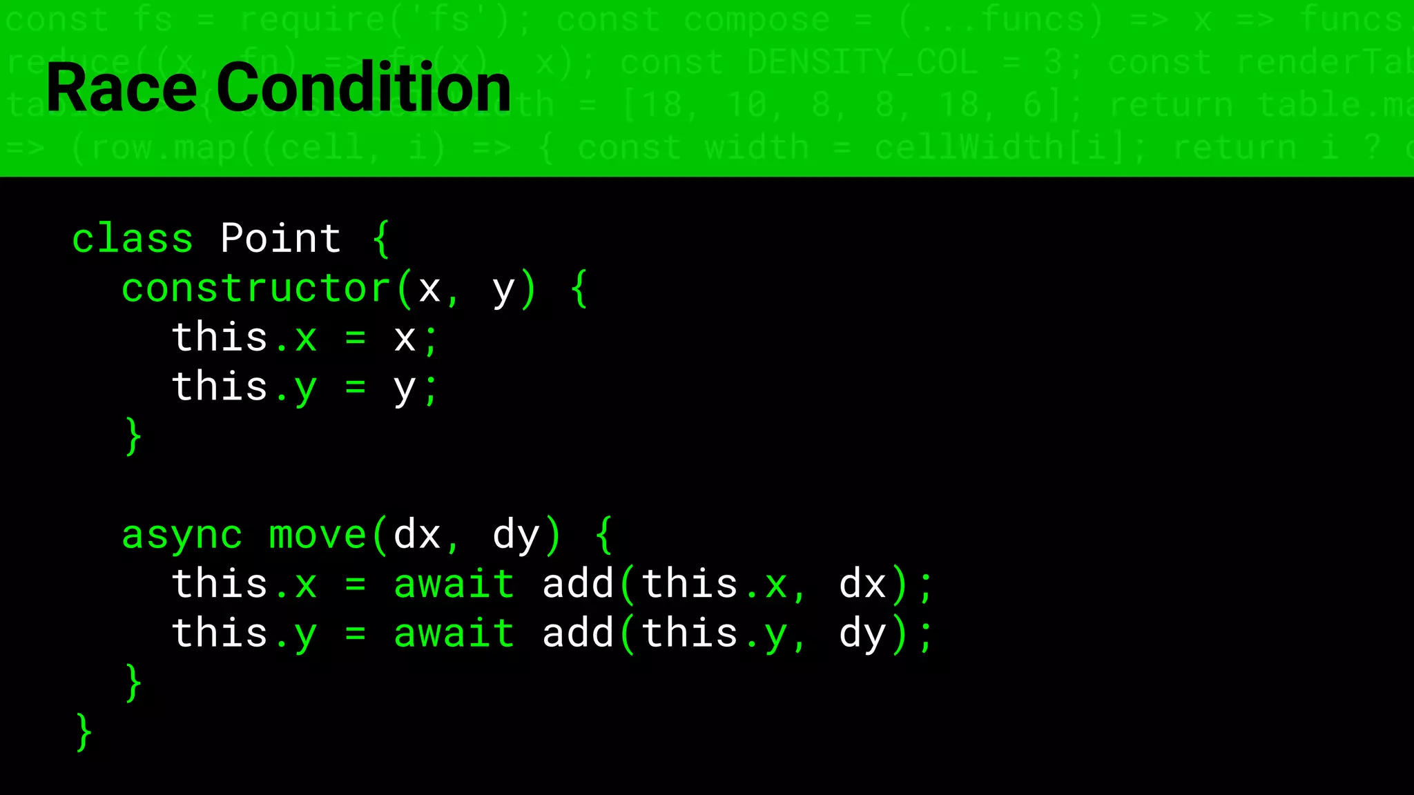 const fs = require('fs'); const compose = (...funcs) => x => funcs.
reduce((x, fn) => fn(x), x); const DENSITY_COL = 3; const renderTab
table => { const cellWidth = [18, 10, 8, 8, 18, 6]; return table.ma
=> (row.map((cell, i) => { const width = cellWidth[i]; return i ? c
Race Condition
class Point {
constructor(x, y) {
this.x = x;
this.y = y;
}
async move(dx, dy) {
this.x = await add(this.x, dx);
this.y = await add(this.y, dy);
}
}
 