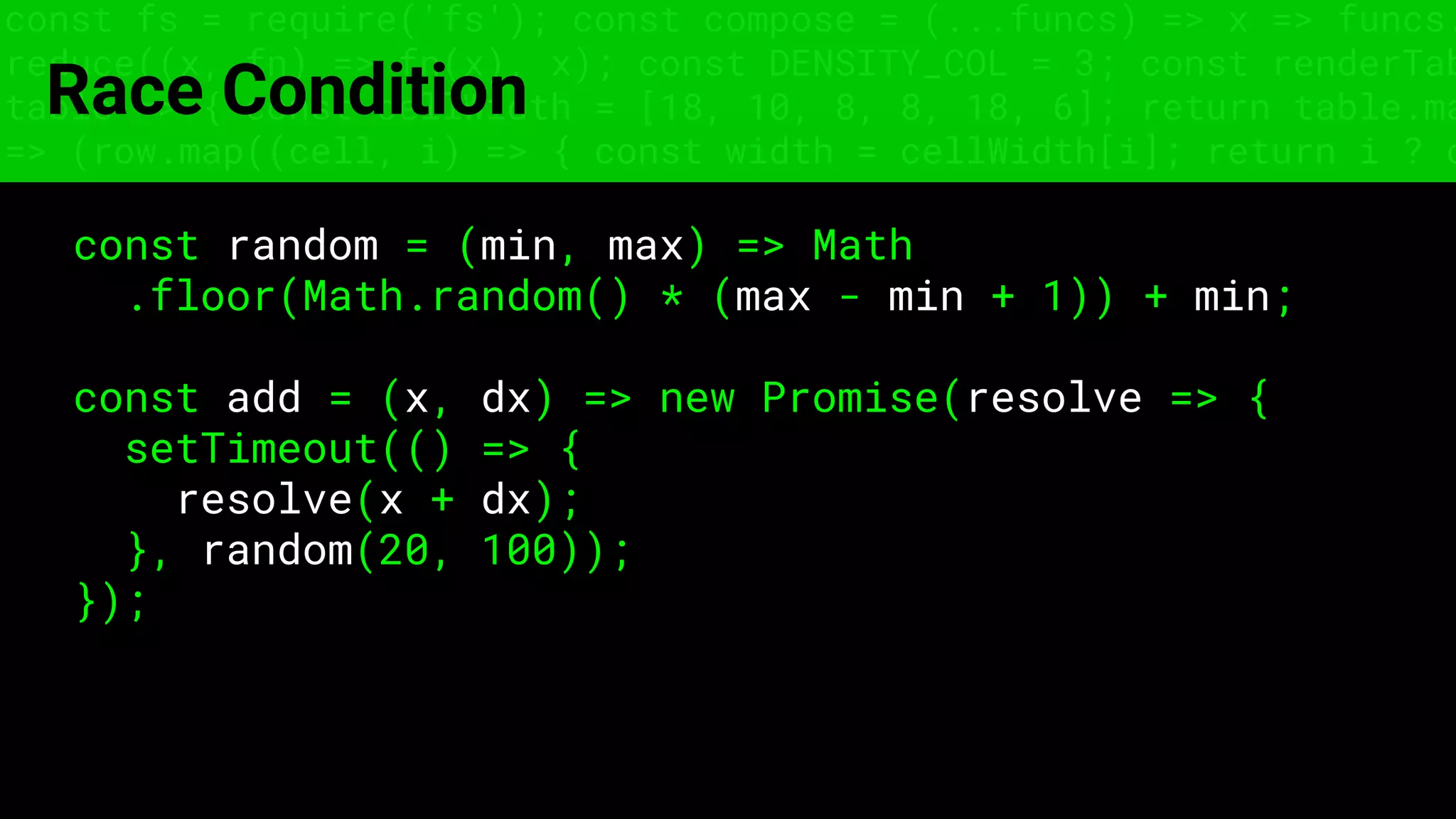 const fs = require('fs'); const compose = (...funcs) => x => funcs.
reduce((x, fn) => fn(x), x); const DENSITY_COL = 3; const renderTab
table => { const cellWidth = [18, 10, 8, 8, 18, 6]; return table.ma
=> (row.map((cell, i) => { const width = cellWidth[i]; return i ? c
Race Condition
const random = (min, max) => Math
.floor(Math.random() * (max - min + 1)) + min;
const add = (x, dx) => new Promise(resolve => {
setTimeout(() => {
resolve(x + dx);
}, random(20, 100));
});
 