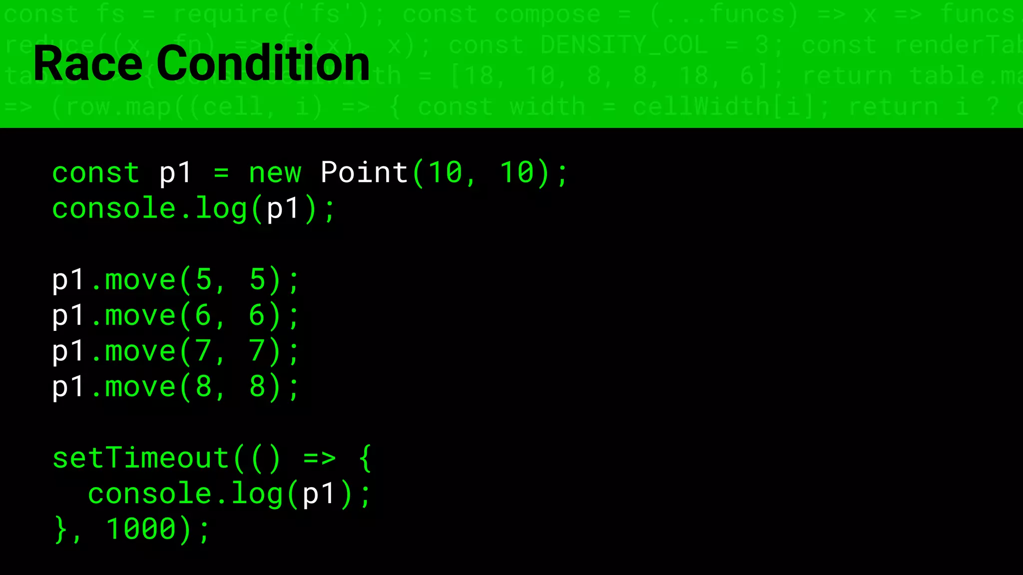 const fs = require('fs'); const compose = (...funcs) => x => funcs.
reduce((x, fn) => fn(x), x); const DENSITY_COL = 3; const renderTab
table => { const cellWidth = [18, 10, 8, 8, 18, 6]; return table.ma
=> (row.map((cell, i) => { const width = cellWidth[i]; return i ? c
Race Condition
const p1 = new Point(10, 10);
console.log(p1);
p1.move(5, 5);
p1.move(6, 6);
p1.move(7, 7);
p1.move(8, 8);
setTimeout(() => {
console.log(p1);
}, 1000);
 