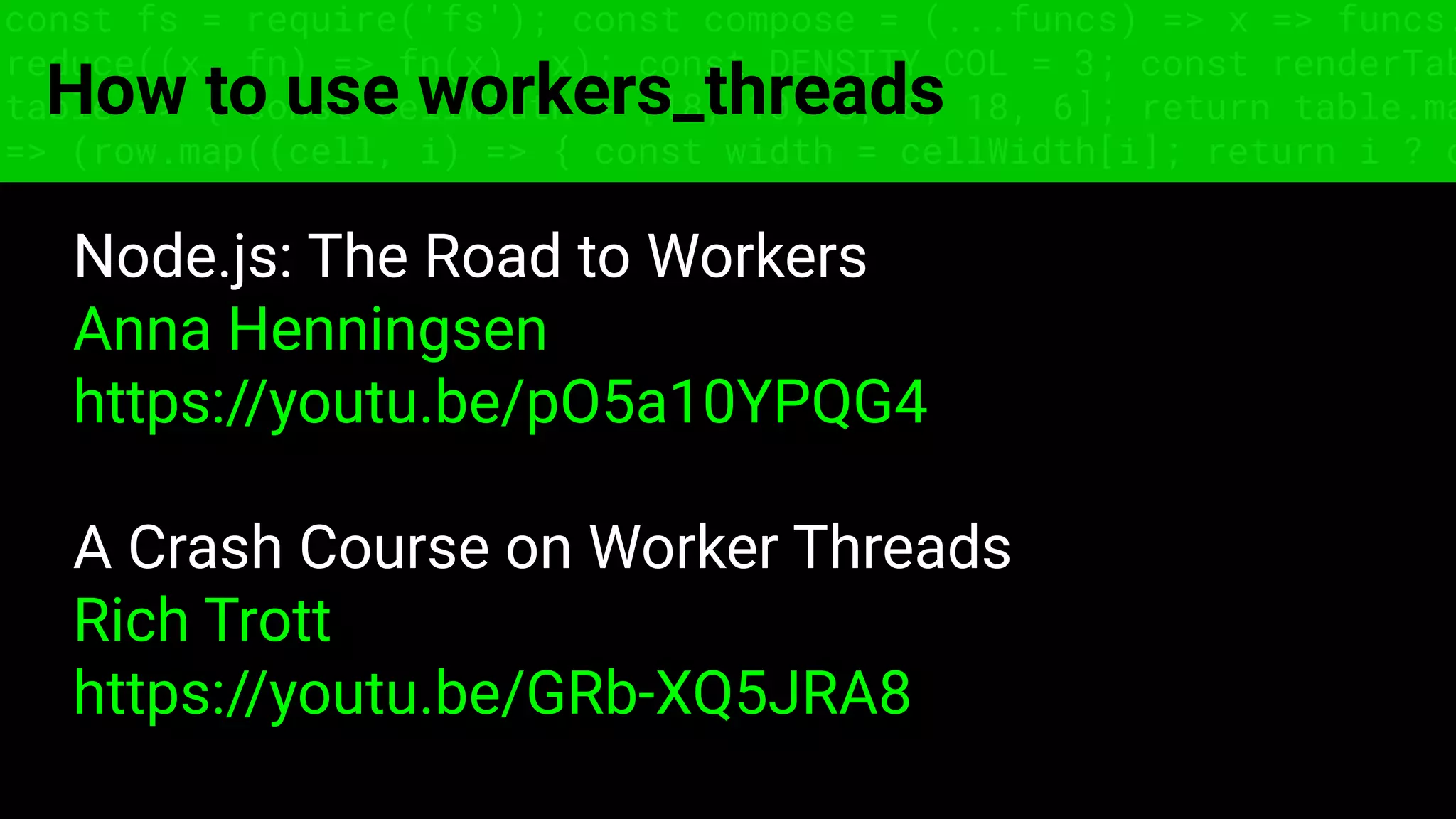 const fs = require('fs'); const compose = (...funcs) => x => funcs.
reduce((x, fn) => fn(x), x); const DENSITY_COL = 3; const renderTab
table => { const cellWidth = [18, 10, 8, 8, 18, 6]; return table.ma
=> (row.map((cell, i) => { const width = cellWidth[i]; return i ? c
How to use workers_threads
Node.js: The Road to Workers
Anna Henningsen
https://youtu.be/pO5a10YPQG4
A Crash Course on Worker Threads
Rich Trott
https://youtu.be/GRb-XQ5JRA8
 