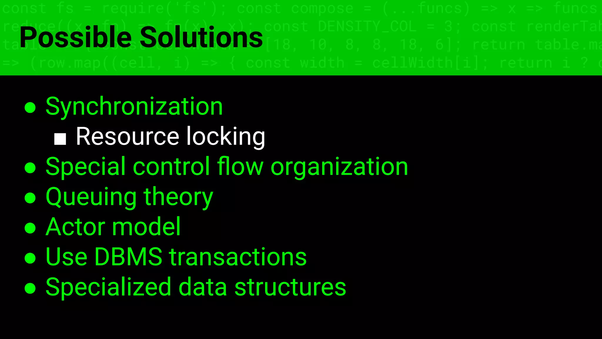 const fs = require('fs'); const compose = (...funcs) => x => funcs.
reduce((x, fn) => fn(x), x); const DENSITY_COL = 3; const renderTab
table => { const cellWidth = [18, 10, 8, 8, 18, 6]; return table.ma
=> (row.map((cell, i) => { const width = cellWidth[i]; return i ? c
Possible Solutions
● Synchronization
■ Resource locking
● Special control ﬂow organization
● Queuing theory
● Actor model
● Use DBMS transactions
● Specialized data structures
 