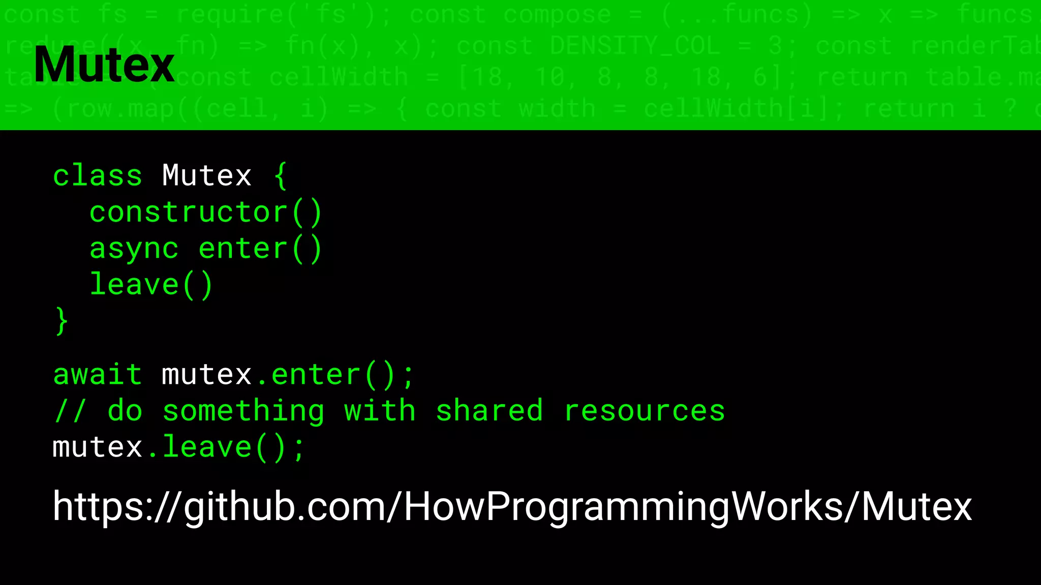 const fs = require('fs'); const compose = (...funcs) => x => funcs.
reduce((x, fn) => fn(x), x); const DENSITY_COL = 3; const renderTab
table => { const cellWidth = [18, 10, 8, 8, 18, 6]; return table.ma
=> (row.map((cell, i) => { const width = cellWidth[i]; return i ? c
Mutex
class Mutex {
constructor()
async enter()
leave()
}
await mutex.enter();
// do something with shared resources
mutex.leave();
https://github.com/HowProgrammingWorks/Mutex
 