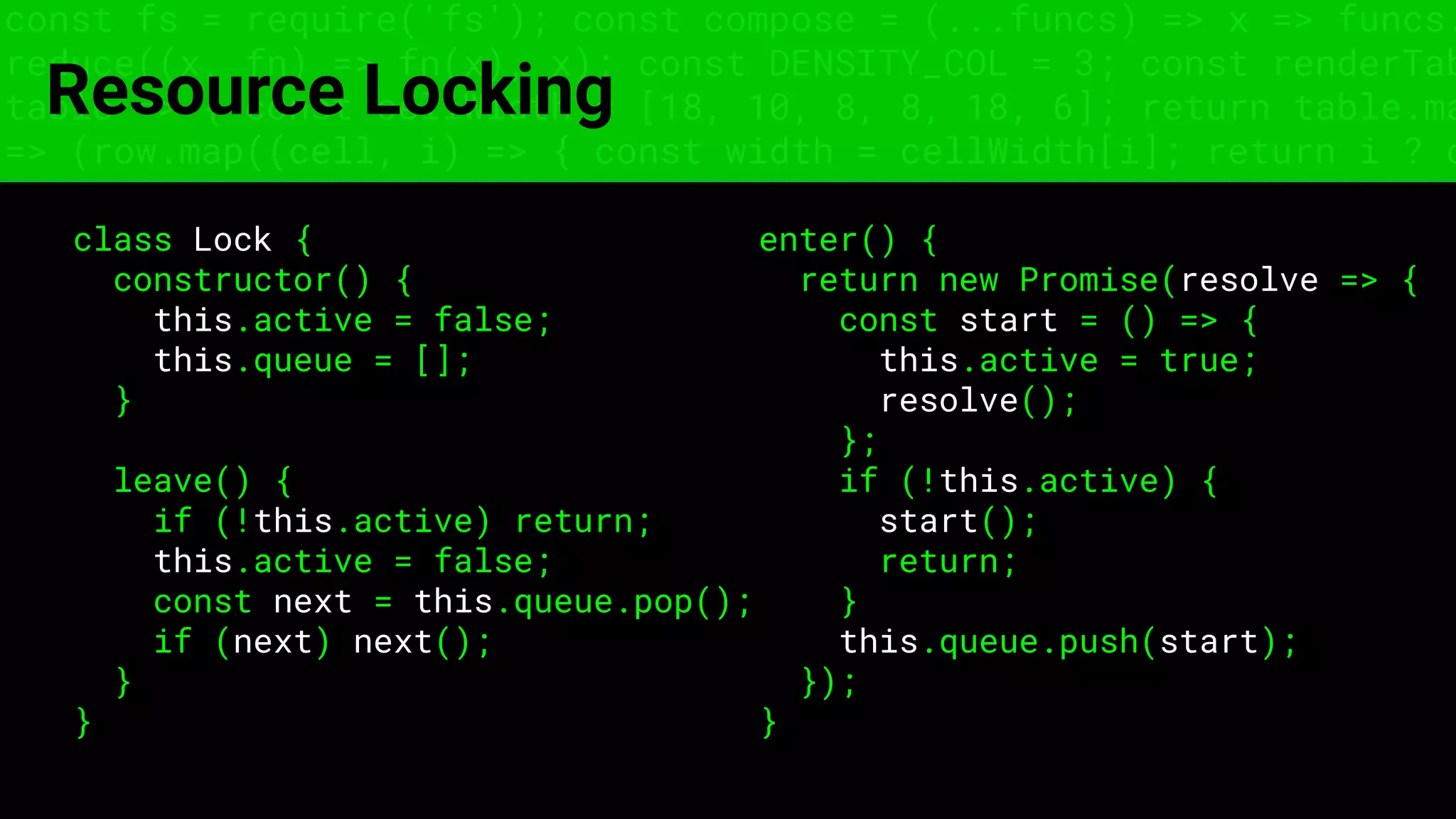 const fs = require('fs'); const compose = (...funcs) => x => funcs.
reduce((x, fn) => fn(x), x); const DENSITY_COL = 3; const renderTab
table => { const cellWidth = [18, 10, 8, 8, 18, 6]; return table.ma
=> (row.map((cell, i) => { const width = cellWidth[i]; return i ? c
Resource Locking
class Lock {
constructor() {
this.active = false;
this.queue = [];
}
leave() {
if (!this.active) return;
this.active = false;
const next = this.queue.pop();
if (next) next();
}
}
enter() {
return new Promise(resolve => {
const start = () => {
this.active = true;
resolve();
};
if (!this.active) {
start();
return;
}
this.queue.push(start);
});
}
 