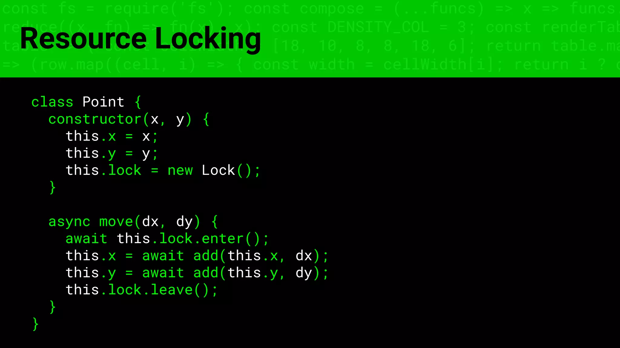 const fs = require('fs'); const compose = (...funcs) => x => funcs.
reduce((x, fn) => fn(x), x); const DENSITY_COL = 3; const renderTab
table => { const cellWidth = [18, 10, 8, 8, 18, 6]; return table.ma
=> (row.map((cell, i) => { const width = cellWidth[i]; return i ? c
Resource Locking
class Point {
constructor(x, y) {
this.x = x;
this.y = y;
this.lock = new Lock();
}
async move(dx, dy) {
await this.lock.enter();
this.x = await add(this.x, dx);
this.y = await add(this.y, dy);
this.lock.leave();
}
}
 