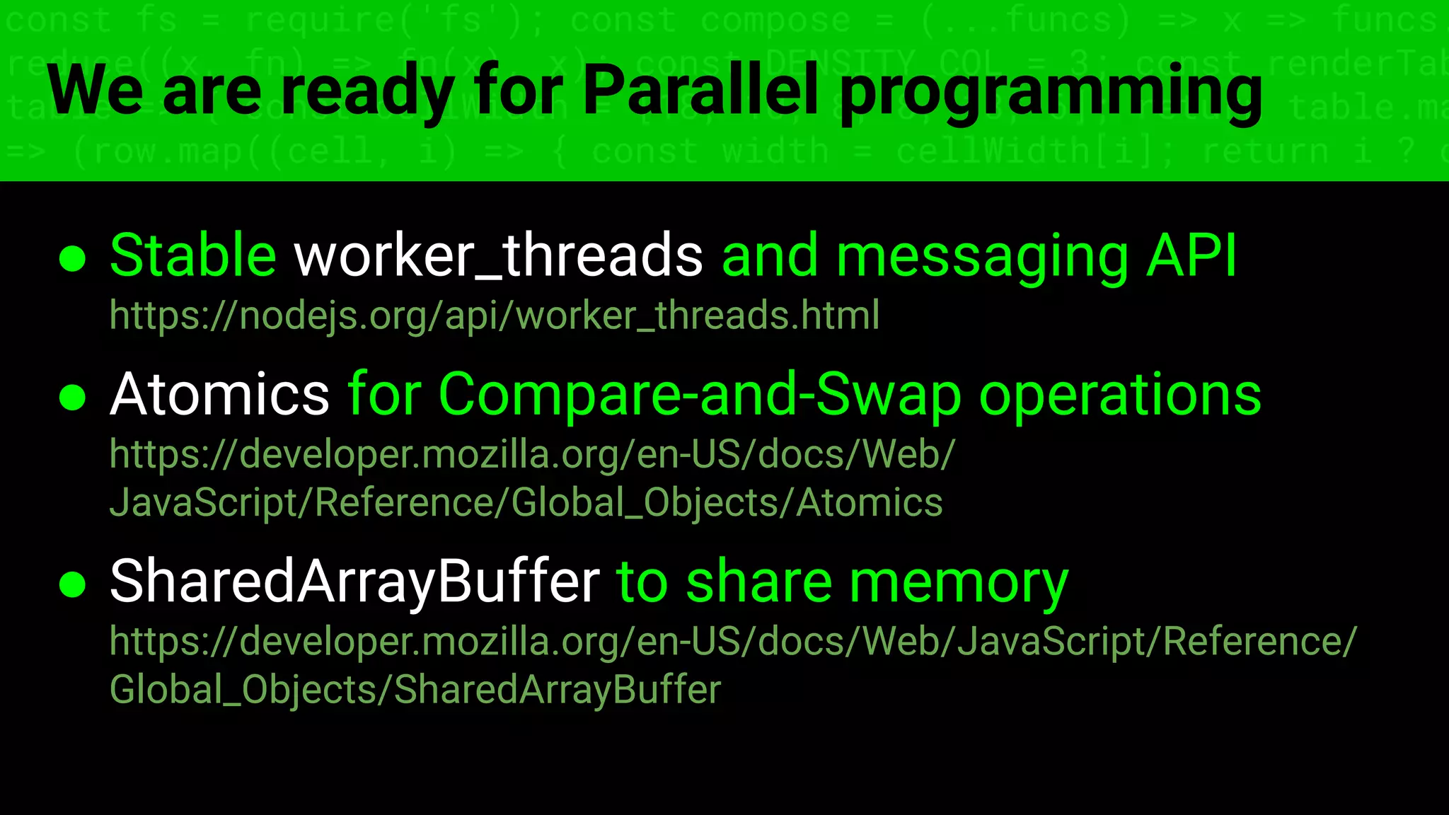 const fs = require('fs'); const compose = (...funcs) => x => funcs.
reduce((x, fn) => fn(x), x); const DENSITY_COL = 3; const renderTab
table => { const cellWidth = [18, 10, 8, 8, 18, 6]; return table.ma
=> (row.map((cell, i) => { const width = cellWidth[i]; return i ? c
We are ready for Parallel programming
● Stable worker_threads and messaging API
https://nodejs.org/api/worker_threads.html
● Atomics for Compare-and-Swap operations
https://developer.mozilla.org/en-US/docs/Web/
JavaScript/Reference/Global_Objects/Atomics
● SharedArrayBuffer to share memory
https://developer.mozilla.org/en-US/docs/Web/JavaScript/Reference/
Global_Objects/SharedArrayBuffer
 