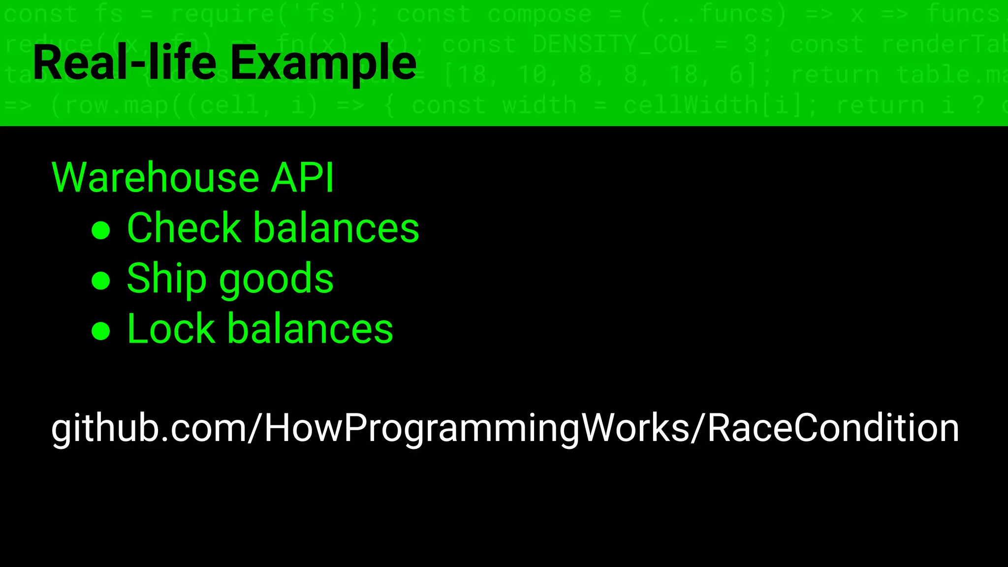const fs = require('fs'); const compose = (...funcs) => x => funcs.
reduce((x, fn) => fn(x), x); const DENSITY_COL = 3; const renderTab
table => { const cellWidth = [18, 10, 8, 8, 18, 6]; return table.ma
=> (row.map((cell, i) => { const width = cellWidth[i]; return i ? c
Real-life Example
Warehouse API
● Check balances
● Ship goods
● Lock balances
github.com/HowProgrammingWorks/RaceCondition
 
