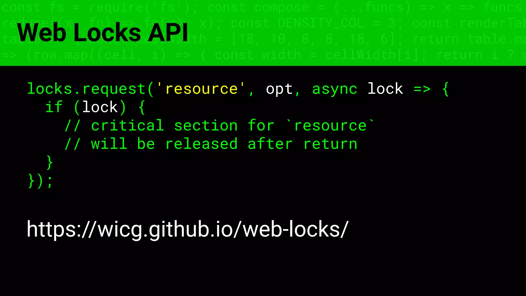 const fs = require('fs'); const compose = (...funcs) => x => funcs.
reduce((x, fn) => fn(x), x); const DENSITY_COL = 3; const renderTab
table => { const cellWidth = [18, 10, 8, 8, 18, 6]; return table.ma
=> (row.map((cell, i) => { const width = cellWidth[i]; return i ? c
Web Locks API
locks.request('resource', opt, async lock => {
if (lock) {
// critical section for `resource`
// will be released after return
}
});
https://wicg.github.io/web-locks/
 