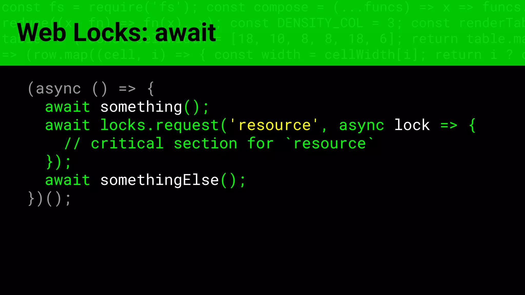 const fs = require('fs'); const compose = (...funcs) => x => funcs.
reduce((x, fn) => fn(x), x); const DENSITY_COL = 3; const renderTab
table => { const cellWidth = [18, 10, 8, 8, 18, 6]; return table.ma
=> (row.map((cell, i) => { const width = cellWidth[i]; return i ? c
Web Locks: await
(async () => {
await something();
await locks.request('resource', async lock => {
// critical section for `resource`
});
await somethingElse();
})();
 