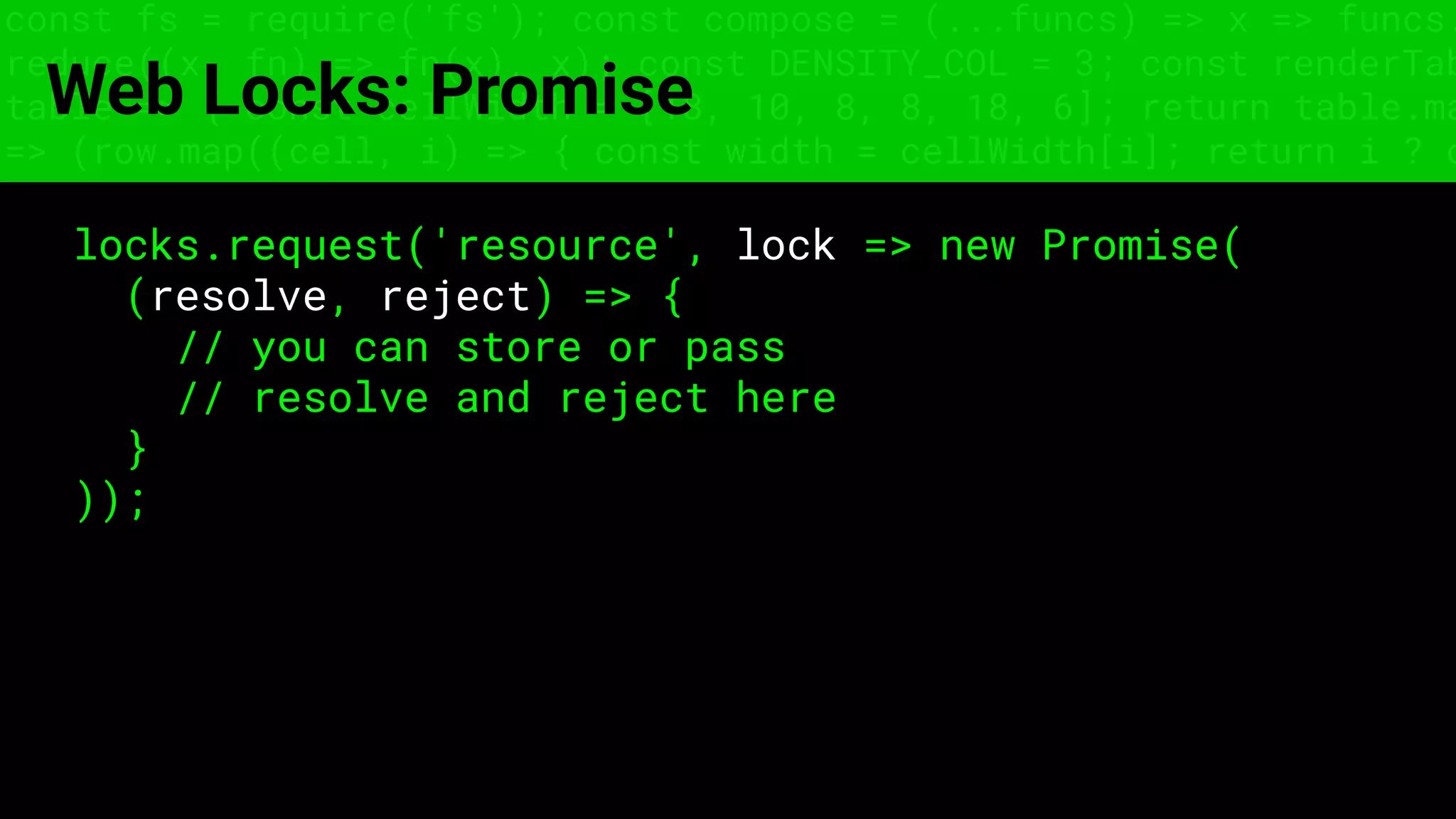 const fs = require('fs'); const compose = (...funcs) => x => funcs.
reduce((x, fn) => fn(x), x); const DENSITY_COL = 3; const renderTab
table => { const cellWidth = [18, 10, 8, 8, 18, 6]; return table.ma
=> (row.map((cell, i) => { const width = cellWidth[i]; return i ? c
Web Locks: Promise
locks.request('resource', lock => new Promise(
(resolve, reject) => {
// you can store or pass
// resolve and reject here
}
));
 