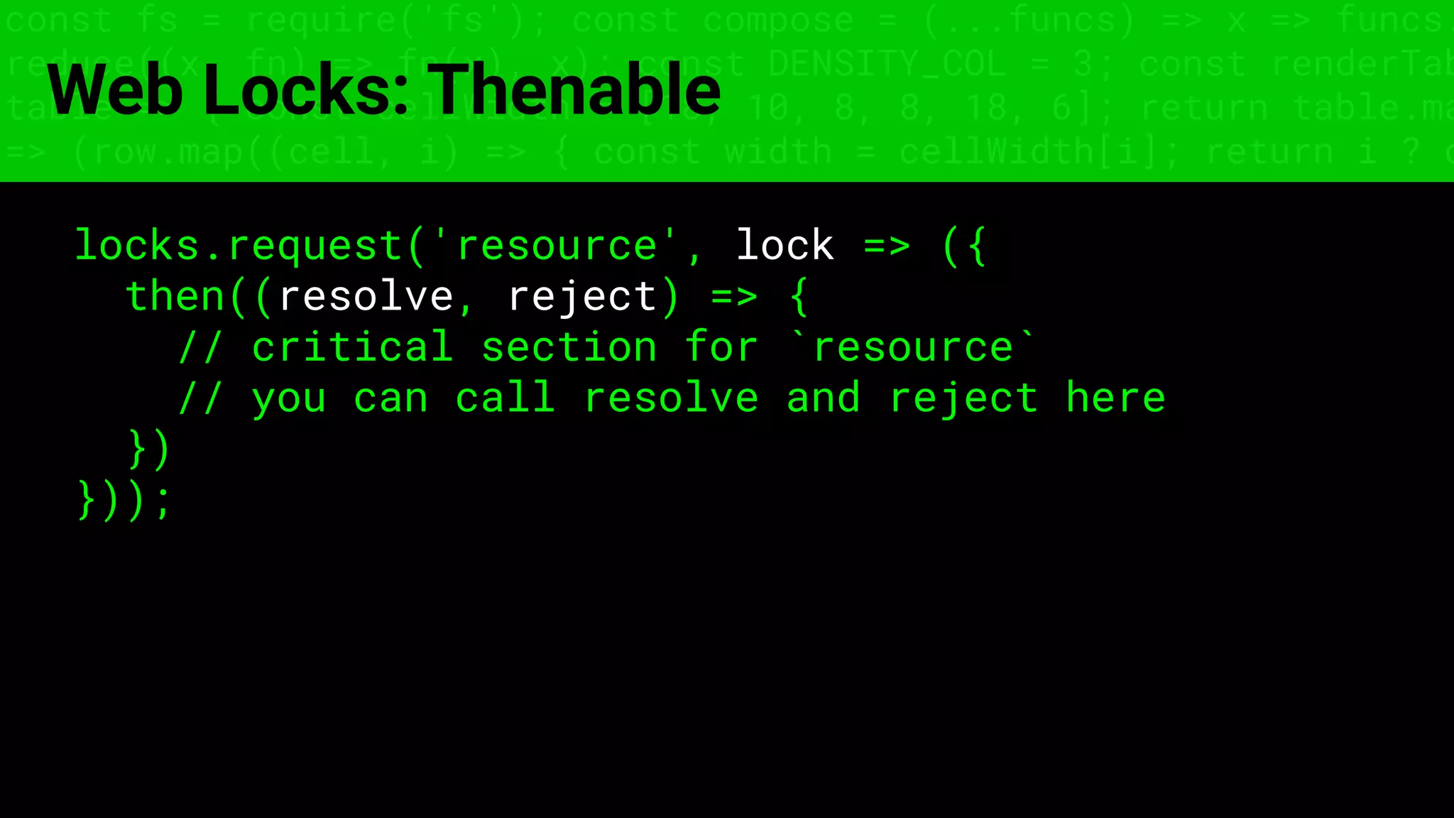 const fs = require('fs'); const compose = (...funcs) => x => funcs.
reduce((x, fn) => fn(x), x); const DENSITY_COL = 3; const renderTab
table => { const cellWidth = [18, 10, 8, 8, 18, 6]; return table.ma
=> (row.map((cell, i) => { const width = cellWidth[i]; return i ? c
Web Locks: Thenable
locks.request('resource', lock => ({
then((resolve, reject) => {
// critical section for `resource`
// you can call resolve and reject here
})
}));
 