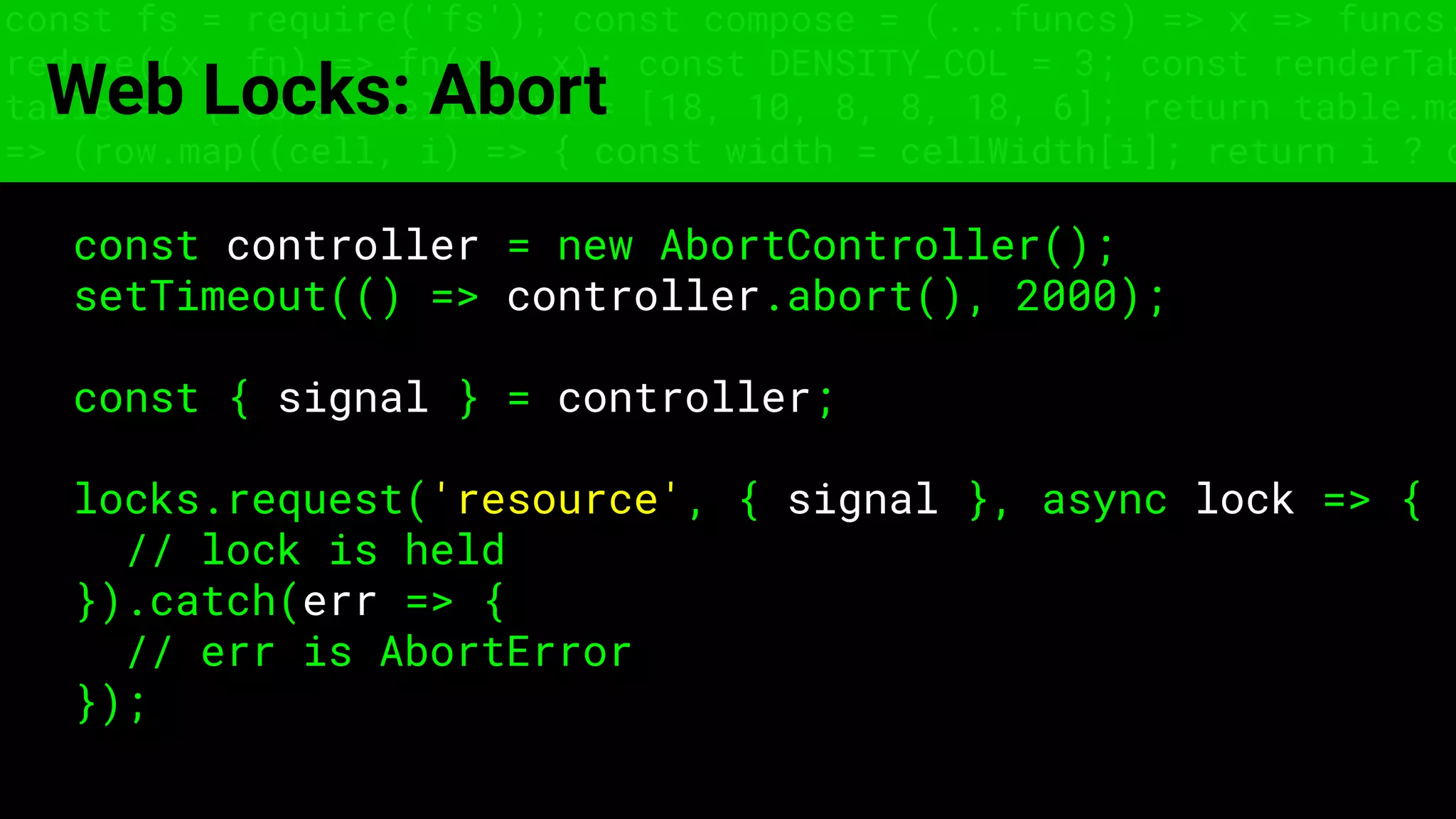 const fs = require('fs'); const compose = (...funcs) => x => funcs.
reduce((x, fn) => fn(x), x); const DENSITY_COL = 3; const renderTab
table => { const cellWidth = [18, 10, 8, 8, 18, 6]; return table.ma
=> (row.map((cell, i) => { const width = cellWidth[i]; return i ? c
Web Locks: Abort
const controller = new AbortController();
setTimeout(() => controller.abort(), 2000);
const { signal } = controller;
locks.request('resource', { signal }, async lock => {
// lock is held
}).catch(err => {
// err is AbortError
});
 