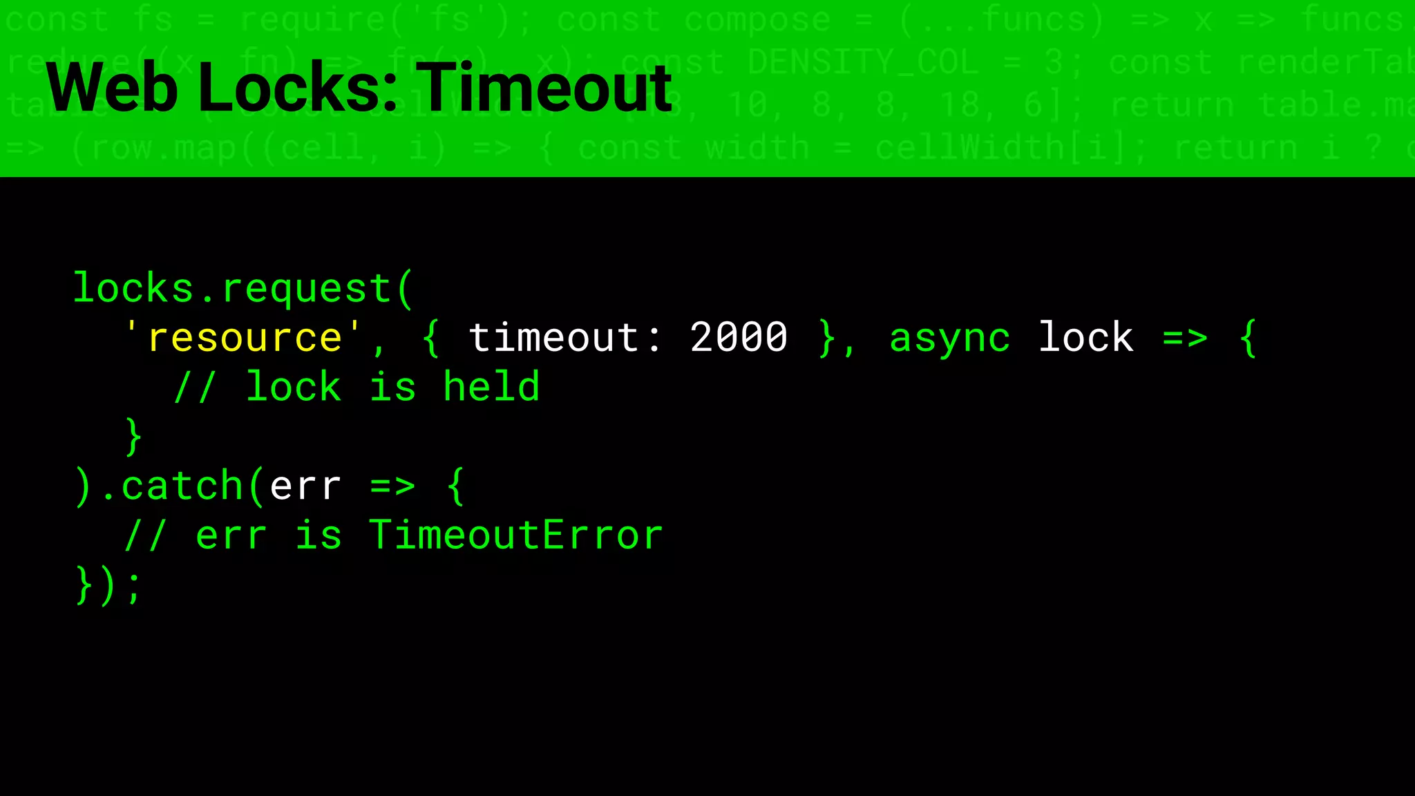 const fs = require('fs'); const compose = (...funcs) => x => funcs.
reduce((x, fn) => fn(x), x); const DENSITY_COL = 3; const renderTab
table => { const cellWidth = [18, 10, 8, 8, 18, 6]; return table.ma
=> (row.map((cell, i) => { const width = cellWidth[i]; return i ? c
Web Locks: Timeout
locks.request(
'resource', { timeout: 2000 }, async lock => {
// lock is held
}
).catch(err => {
// err is TimeoutError
});
 