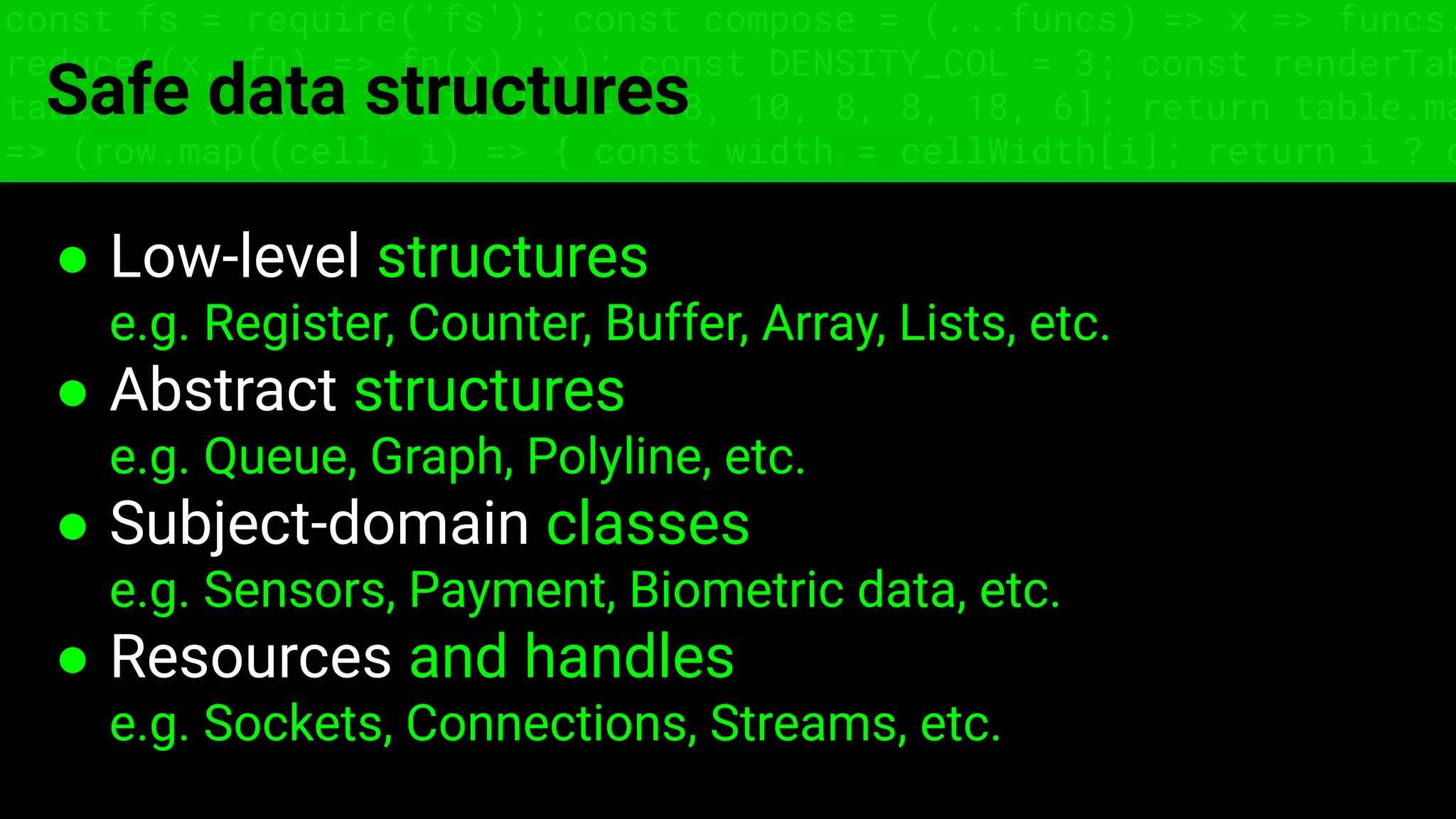 const fs = require('fs'); const compose = (...funcs) => x => funcs.
reduce((x, fn) => fn(x), x); const DENSITY_COL = 3; const renderTab
table => { const cellWidth = [18, 10, 8, 8, 18, 6]; return table.ma
=> (row.map((cell, i) => { const width = cellWidth[i]; return i ? c
Safe data structures
● Low-level structures
e.g. Register, Counter, Buffer, Array, Lists, etc.
● Abstract structures
e.g. Queue, Graph, Polyline, etc.
● Subject-domain classes
e.g. Sensors, Payment, Biometric data, etc.
● Resources and handles
e.g. Sockets, Connections, Streams, etc.
 