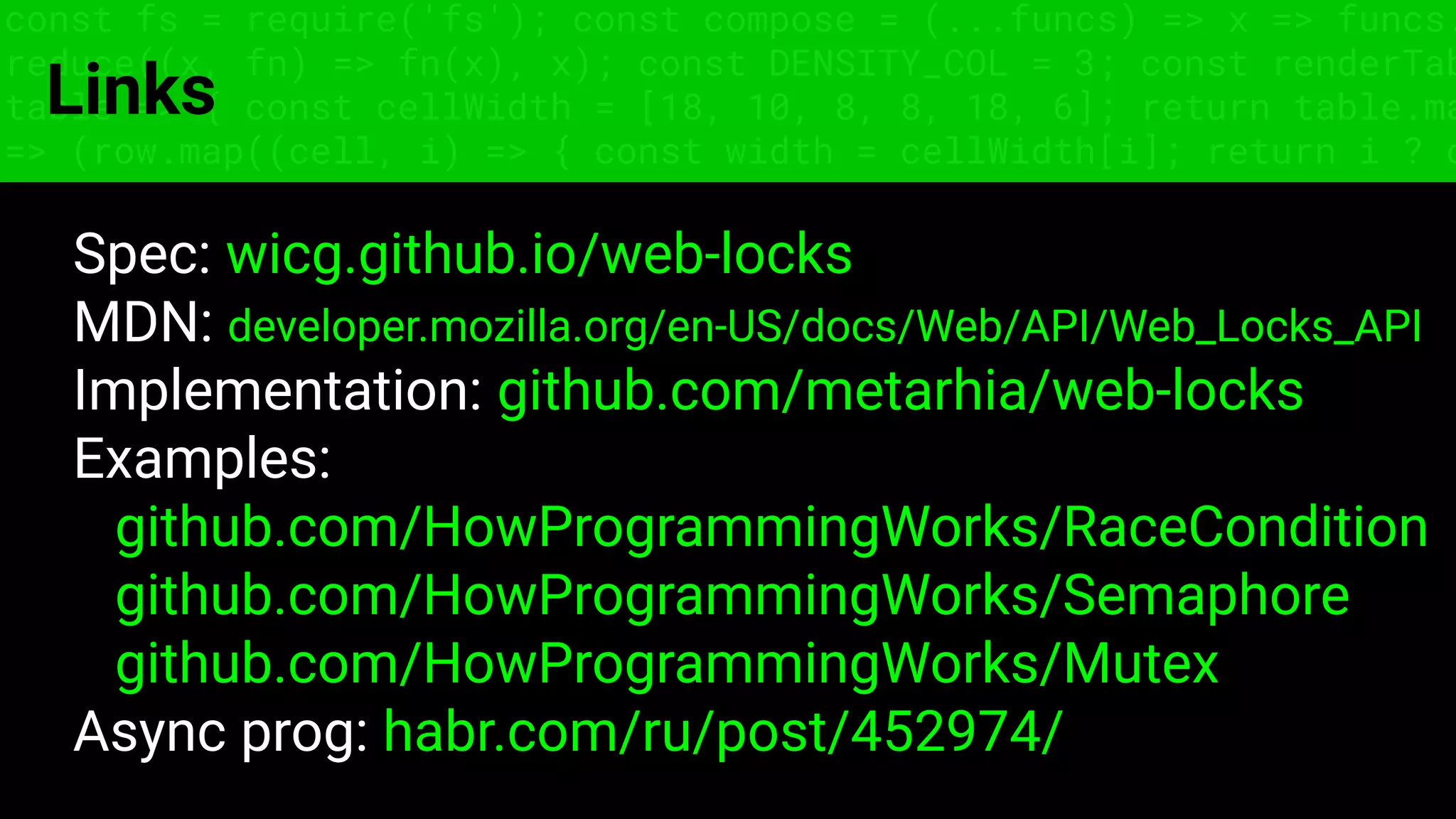 const fs = require('fs'); const compose = (...funcs) => x => funcs.
reduce((x, fn) => fn(x), x); const DENSITY_COL = 3; const renderTab
table => { const cellWidth = [18, 10, 8, 8, 18, 6]; return table.ma
=> (row.map((cell, i) => { const width = cellWidth[i]; return i ? c
Links
Spec: wicg.github.io/web-locks
MDN: developer.mozilla.org/en-US/docs/Web/API/Web_Locks_API
Implementation: github.com/metarhia/web-locks
Examples:
github.com/HowProgrammingWorks/RaceCondition
github.com/HowProgrammingWorks/Semaphore
github.com/HowProgrammingWorks/Mutex
Async prog: habr.com/ru/post/452974/
 