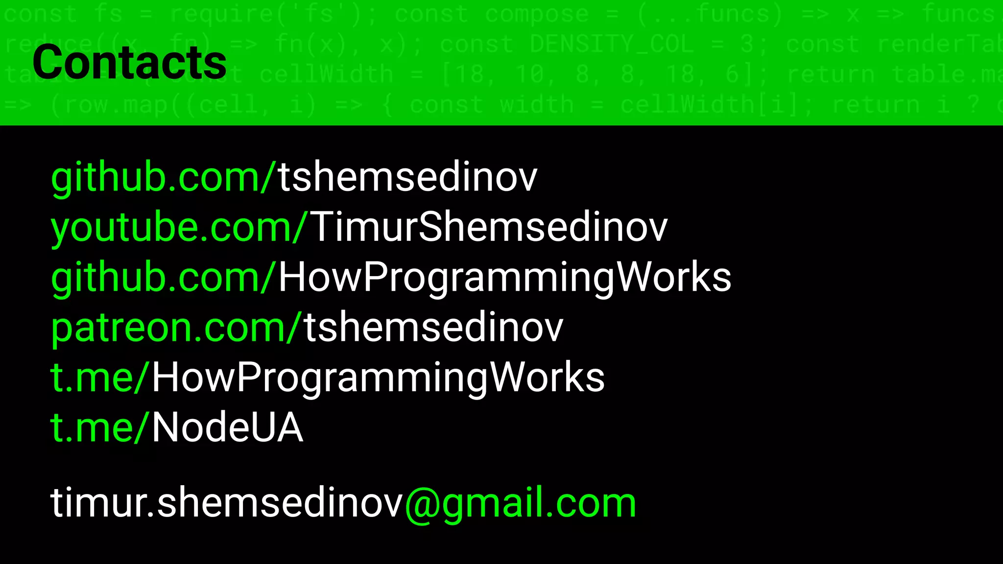 const fs = require('fs'); const compose = (...funcs) => x => funcs.
reduce((x, fn) => fn(x), x); const DENSITY_COL = 3; const renderTab
table => { const cellWidth = [18, 10, 8, 8, 18, 6]; return table.ma
=> (row.map((cell, i) => { const width = cellWidth[i]; return i ? c
Contacts
github.com/tshemsedinov
youtube.com/TimurShemsedinov
github.com/HowProgrammingWorks
patreon.com/tshemsedinov
t.me/HowProgrammingWorks
t.me/NodeUA
timur.shemsedinov@gmail.com
 