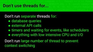 const fs = require('fs'); const compose = (...funcs) => x => funcs.
reduce((x, fn) => fn(x), x); const DENSITY_COL = 3; const renderTab
table => { const cellWidth = [18, 10, 8, 8, 18, 6]; return table.ma
=> (row.map((cell, i) => { const width = cellWidth[i]; return i ? c
Don’t use threads for...
Don’t run separate threads for:
● database queries
● external API calls
● timers and waiting for events, like schedulers
● everything with low intensive CPU and I/O
Don’t run large number of thread to prevent
context switching
 