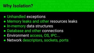 ● Unhandled exceptions
● Memory leaks and other resources leaks
● In-memory data structures
● Database and other connections
● Environment access, OS, IPC...
● Network descriptors, sockets, ports
const fs = require('fs'); const compose = (...funcs) => x => funcs.
reduce((x, fn) => fn(x), x); const DENSITY_COL = 3; const renderTab
table => { const cellWidth = [18, 10, 8, 8, 18, 6]; return table.ma
=> (row.map((cell, i) => { const width = cellWidth[i]; return i ? c
Why Isolation?
 