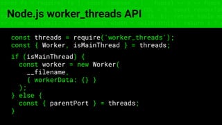 const fs = require('fs'); const compose = (...funcs) => x => funcs.
reduce((x, fn) => fn(x), x); const DENSITY_COL = 3; const renderTab
table => { const cellWidth = [18, 10, 8, 8, 18, 6]; return table.ma
=> (row.map((cell, i) => { const width = cellWidth[i]; return i ? c
Node.js worker_threads API
const threads = require('worker_threads');
const { Worker, isMainThread } = threads;
if (isMainThread) {
const worker = new Worker(
__filename,
{ workerData: {} }
);
} else {
const { parentPort } = threads;
}
 