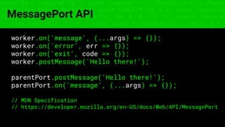 const fs = require('fs'); const compose = (...funcs) => x => funcs.
reduce((x, fn) => fn(x), x); const DENSITY_COL = 3; const renderTab
table => { const cellWidth = [18, 10, 8, 8, 18, 6]; return table.ma
=> (row.map((cell, i) => { const width = cellWidth[i]; return i ? c
MessagePort API
worker.on('message', (...args) => {});
worker.on('error', err => {});
worker.on('exit', code => {});
worker.postMessage('Hello there!');
parentPort.postMessage('Hello there!');
parentPort.on('message', (...args) => {});
// MDN Specification
// https://developer.mozilla.org/en-US/docs/Web/API/MessagePort
 