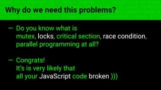 const fs = require('fs'); const compose = (...funcs) => x => funcs.
reduce((x, fn) => fn(x), x); const DENSITY_COL = 3; const renderTab
table => { const cellWidth = [18, 10, 8, 8, 18, 6]; return table.ma
=> (row.map((cell, i) => { const width = cellWidth[i]; return i ? c
Why do we need this problems?
— Do you know what is
mutex, locks, critical section, race condition,
parallel programming at all?
— Congrats!
It’s is very likely that
all your JavaScript code broken )))
 