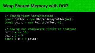 const fs = require('fs'); const compose = (...funcs) => x => funcs.
reduce((x, fn) => fn(x), x); const DENSITY_COL = 3; const renderTab
table => { const cellWidth = [18, 10, 8, 8, 18, 6]; return table.ma
=> (row.map((cell, i) => { const width = cellWidth[i]; return i ? c
Wrap Shared Memory with OOP
// Shared Point instantiation
const buffer = new SharedArrayBuffer(64);
const point = new Point(buffer, 4);
// Now we can read/write fields an instance
point.x += 10;
point.y = 7;
const { x } = point;
 