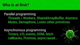 const fs = require('fs'); const compose = (...funcs) => x => funcs.
reduce((x, fn) => fn(x), x); const DENSITY_COL = 3; const renderTab
table => { const cellWidth = [18, 10, 8, 8, 18, 6]; return table.ma
=> (row.map((cell, i) => { const width = cellWidth[i]; return i ? c
Who is at Risk?
Parallel programming
Threads / Workers, SharedArrayBuffer, Atomics
Mutex, Semaphore, Locks other primitives
Asynchronous programming
Timers, I/O, events, DOM, fetch
callbacks, Promise, async/await...
 