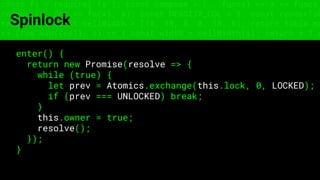 const fs = require('fs'); const compose = (...funcs) => x => funcs.
reduce((x, fn) => fn(x), x); const DENSITY_COL = 3; const renderTab
table => { const cellWidth = [18, 10, 8, 8, 18, 6]; return table.ma
=> (row.map((cell, i) => { const width = cellWidth[i]; return i ? c
Spinlock
enter() {
return new Promise(resolve => {
while (true) {
let prev = Atomics.exchange(this.lock, 0, LOCKED);
if (prev === UNLOCKED) break;
}
this.owner = true;
resolve();
});
}
 