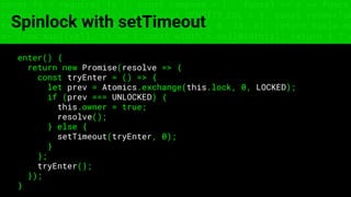 const fs = require('fs'); const compose = (...funcs) => x => funcs.
reduce((x, fn) => fn(x), x); const DENSITY_COL = 3; const renderTab
table => { const cellWidth = [18, 10, 8, 8, 18, 6]; return table.ma
=> (row.map((cell, i) => { const width = cellWidth[i]; return i ? c
Spinlock with setTimeout
enter() {
return new Promise(resolve => {
const tryEnter = () => {
let prev = Atomics.exchange(this.lock, 0, LOCKED);
if (prev === UNLOCKED) {
this.owner = true;
resolve();
} else {
setTimeout(tryEnter, 0);
}
};
tryEnter();
});
}
 