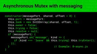 const fs = require('fs'); const compose = (...funcs) => x => funcs.
reduce((x, fn) => fn(x), x); const DENSITY_COL = 3; const renderTab
table => { const cellWidth = [18, 10, 8, 8, 18, 6]; return table.ma
=> (row.map((cell, i) => { const width = cellWidth[i]; return i ? c
Asynchronous Mutex with messaging
constructor(messagePort, shared, offset = 0) {
this.port = messagePort;
this.lock = new Int32Array(shared, offset, 1);
this.owner = false;
this.trying = false;
this.resolve = null;
if (messagePort) {
messagePort.on('message', kind => {
if (kind === 'leave' && this.trying) this.tryEnter();
});
} // Example: 8-async.js
}
 