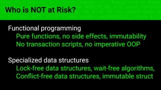 const fs = require('fs'); const compose = (...funcs) => x => funcs.
reduce((x, fn) => fn(x), x); const DENSITY_COL = 3; const renderTab
table => { const cellWidth = [18, 10, 8, 8, 18, 6]; return table.ma
=> (row.map((cell, i) => { const width = cellWidth[i]; return i ? c
Who is NOT at Risk?
Functional programming
Pure functions, no side effects, immutability
No transaction scripts, no imperative OOP
Specialized data structures
Lock-free data structures, wait-free algorithms,
Conﬂict-free data structures, immutable struct
 
