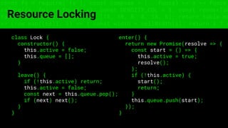 const fs = require('fs'); const compose = (...funcs) => x => funcs.
reduce((x, fn) => fn(x), x); const DENSITY_COL = 3; const renderTab
table => { const cellWidth = [18, 10, 8, 8, 18, 6]; return table.ma
=> (row.map((cell, i) => { const width = cellWidth[i]; return i ? c
Resource Locking
class Lock {
constructor() {
this.active = false;
this.queue = [];
}
leave() {
if (!this.active) return;
this.active = false;
const next = this.queue.pop();
if (next) next();
}
}
enter() {
return new Promise(resolve => {
const start = () => {
this.active = true;
resolve();
};
if (!this.active) {
start();
return;
}
this.queue.push(start);
});
}
 