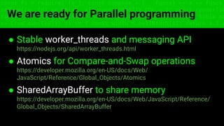 const fs = require('fs'); const compose = (...funcs) => x => funcs.
reduce((x, fn) => fn(x), x); const DENSITY_COL = 3; const renderTab
table => { const cellWidth = [18, 10, 8, 8, 18, 6]; return table.ma
=> (row.map((cell, i) => { const width = cellWidth[i]; return i ? c
We are ready for Parallel programming
● Stable worker_threads and messaging API
https://nodejs.org/api/worker_threads.html
● Atomics for Compare-and-Swap operations
https://developer.mozilla.org/en-US/docs/Web/
JavaScript/Reference/Global_Objects/Atomics
● SharedArrayBuffer to share memory
https://developer.mozilla.org/en-US/docs/Web/JavaScript/Reference/
Global_Objects/SharedArrayBuffer
 