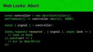const fs = require('fs'); const compose = (...funcs) => x => funcs.
reduce((x, fn) => fn(x), x); const DENSITY_COL = 3; const renderTab
table => { const cellWidth = [18, 10, 8, 8, 18, 6]; return table.ma
=> (row.map((cell, i) => { const width = cellWidth[i]; return i ? c
Web Locks: Abort
const controller = new AbortController();
setTimeout(() => controller.abort(), 2000);
const { signal } = controller;
locks.request('resource', { signal }, async lock => {
// lock is held
}).catch(err => {
// err is AbortError
});
 