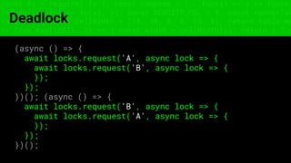 const fs = require('fs'); const compose = (...funcs) => x => funcs.
reduce((x, fn) => fn(x), x); const DENSITY_COL = 3; const renderTab
table => { const cellWidth = [18, 10, 8, 8, 18, 6]; return table.ma
=> (row.map((cell, i) => { const width = cellWidth[i]; return i ? c
Deadlock
(async () => {
await locks.request('A', async lock => {
await locks.request('B', async lock => {
});
});
})(); (async () => {
await locks.request('B', async lock => {
await locks.request('A', async lock => {
});
});
})();
 