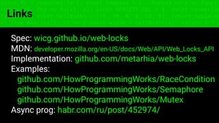 const fs = require('fs'); const compose = (...funcs) => x => funcs.
reduce((x, fn) => fn(x), x); const DENSITY_COL = 3; const renderTab
table => { const cellWidth = [18, 10, 8, 8, 18, 6]; return table.ma
=> (row.map((cell, i) => { const width = cellWidth[i]; return i ? c
Links
Spec: wicg.github.io/web-locks
MDN: developer.mozilla.org/en-US/docs/Web/API/Web_Locks_API
Implementation: github.com/metarhia/web-locks
Examples:
github.com/HowProgrammingWorks/RaceCondition
github.com/HowProgrammingWorks/Semaphore
github.com/HowProgrammingWorks/Mutex
Async prog: habr.com/ru/post/452974/
 
