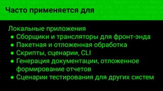 const fs = require('fs'); const compose = (...funcs) => x => funcs.
reduce((x, fn) => fn(x), x); const DENSITY_COL = 3; const renderTab
table => { const cellWidth = [18, 10, 8, 8, 18, 6]; return table.ma
=> (row.map((cell, i) => { const width = cellWidth[i]; return i ? c
Часто применяется для
Локальные приложения
● Сборщики и трансляторы для фронт-энда
● Пакетная и отложенная обработка
● Скрипты, сценарии, CLI
● Генерация документации, отложенное
формирование отчетов
● Сценарии тестирования для других систем
 