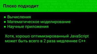 const fs = require('fs'); const compose = (...funcs) => x => funcs.
reduce((x, fn) => fn(x), x); const DENSITY_COL = 3; const renderTab
table => { const cellWidth = [18, 10, 8, 8, 18, 6]; return table.ma
=> (row.map((cell, i) => { const width = cellWidth[i]; return i ? c
Плохо подходит
● Вычисления
● Математическое моделирование
● Научные приложения
Хотя, хорошо оптимизированный JavaScript
может быть всего в 2 раза медленнее C++
 