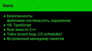 const fs = require('fs'); const compose = (...funcs) => x => funcs.
reduce((x, fn) => fn(x), x); const DENSITY_COL = 3; const renderTab
table => { const cellWidth = [18, 10, 8, 8, 18, 6]; return table.ma
=> (row.map((cell, i) => { const width = cellWidth[i]; return i ? c
Deno
● Безопасность:
файловая система,сеть, окружение
● V8, TypeScript
● Rust вместо C++
● Tokio (event loop, I/O scheduler)
● Встроенный менеджер пакетов
 