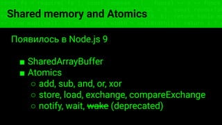 const fs = require('fs'); const compose = (...funcs) => x => funcs.
reduce((x, fn) => fn(x), x); const DENSITY_COL = 3; const renderTab
table => { const cellWidth = [18, 10, 8, 8, 18, 6]; return table.ma
=> (row.map((cell, i) => { const width = cellWidth[i]; return i ? c
Shared memory and Atomics
Появилось в Node.js 9
■ SharedArrayBuffer
■ Atomics
○ add, sub, and, or, xor
○ store, load, exchange, compareExchange
○ notify, wait, wake (deprecated)
 