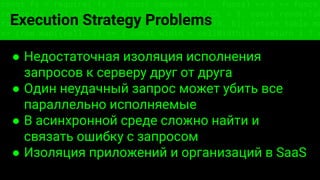const fs = require('fs'); const compose = (...funcs) => x => funcs.
reduce((x, fn) => fn(x), x); const DENSITY_COL = 3; const renderTab
table => { const cellWidth = [18, 10, 8, 8, 18, 6]; return table.ma
=> (row.map((cell, i) => { const width = cellWidth[i]; return i ? c
Execution Strategy Problems
● Недостаточная изоляция исполнения
запросов к серверу друг от друга
● Один неудачный запрос может убить все
параллельно исполняемые
● В асинхронной среде сложно найти и
связать ошибку с запросом
● Изоляция приложений и организаций в SaaS
 