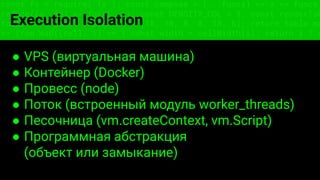 const fs = require('fs'); const compose = (...funcs) => x => funcs.
reduce((x, fn) => fn(x), x); const DENSITY_COL = 3; const renderTab
table => { const cellWidth = [18, 10, 8, 8, 18, 6]; return table.ma
=> (row.map((cell, i) => { const width = cellWidth[i]; return i ? c
Execution Isolation
● VPS (виртуальная машина)
● Контейнер (Docker)
● Провесс (node)
● Поток (встроенный модуль worker_threads)
● Песочница (vm.createContext, vm.Script)
● Программная абстракция
(объект или замыкание)
 