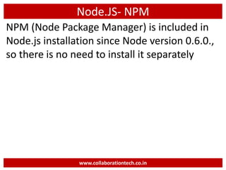 Node.JS- NPM
NPM (Node Package Manager) is included in
Node.js installation since Node version 0.6.0.,
so there is no need to install it separately
www.collaborationtech.co.in
 