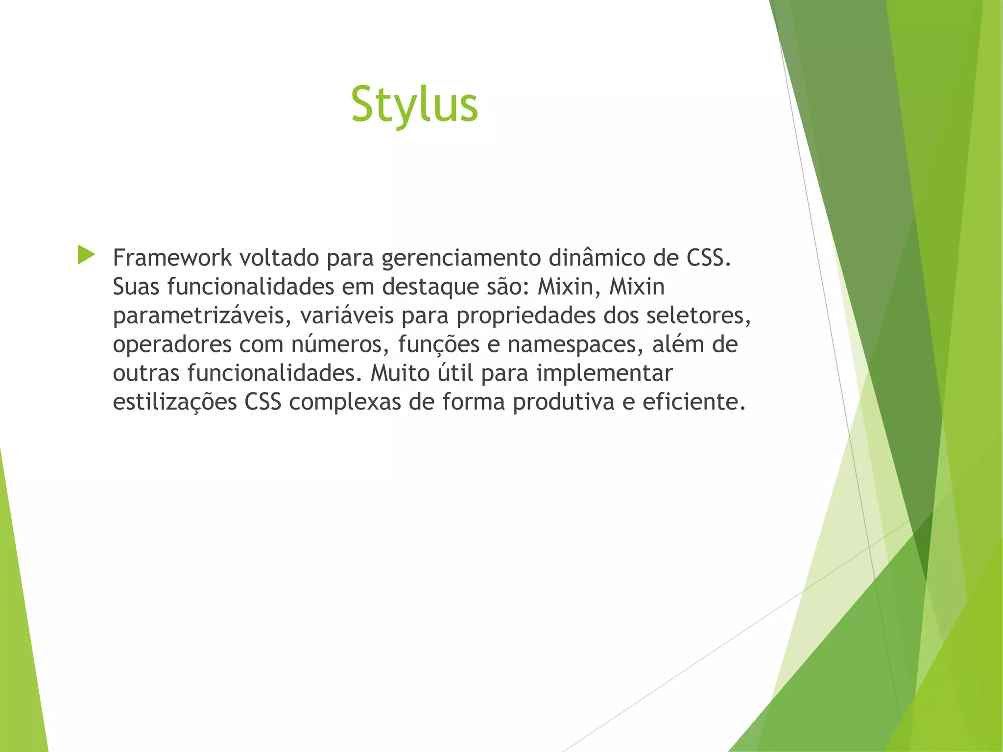 Stylus
 Framework voltado para gerenciamento dinâmico de CSS.
Suas funcionalidades em destaque são: Mixin, Mixin
parametrizáveis, variáveis para propriedades dos seletores,
operadores com números, funções e namespaces, além de
outras funcionalidades. Muito útil para implementar
estilizações CSS complexas de forma produtiva e eficiente.

 
