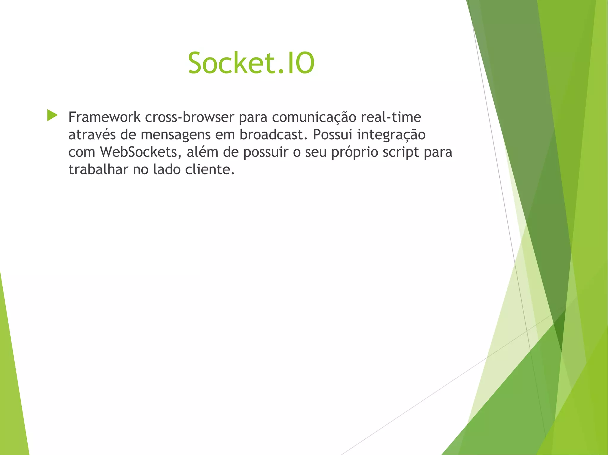Socket.IO
 Framework cross-browser para comunicação real-time
através de mensagens em broadcast. Possui integração
com WebSockets, além de possuir o seu próprio script para
trabalhar no lado cliente.

 