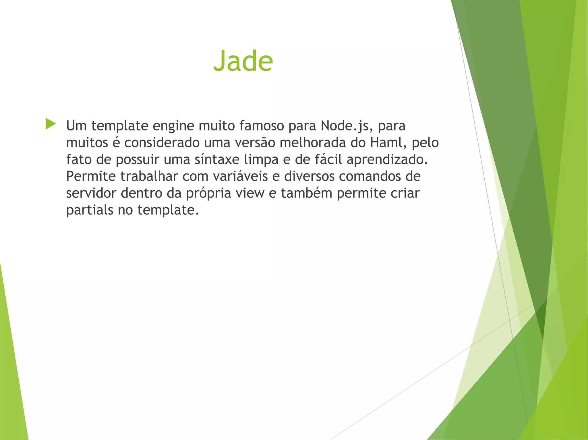Jade
 Um template engine muito famoso para Node.js, para
muitos é considerado uma versão melhorada do Haml, pelo
fato de possuir uma síntaxe limpa e de fácil aprendizado.
Permite trabalhar com variáveis e diversos comandos de
servidor dentro da própria view e também permite criar
partials no template.

 