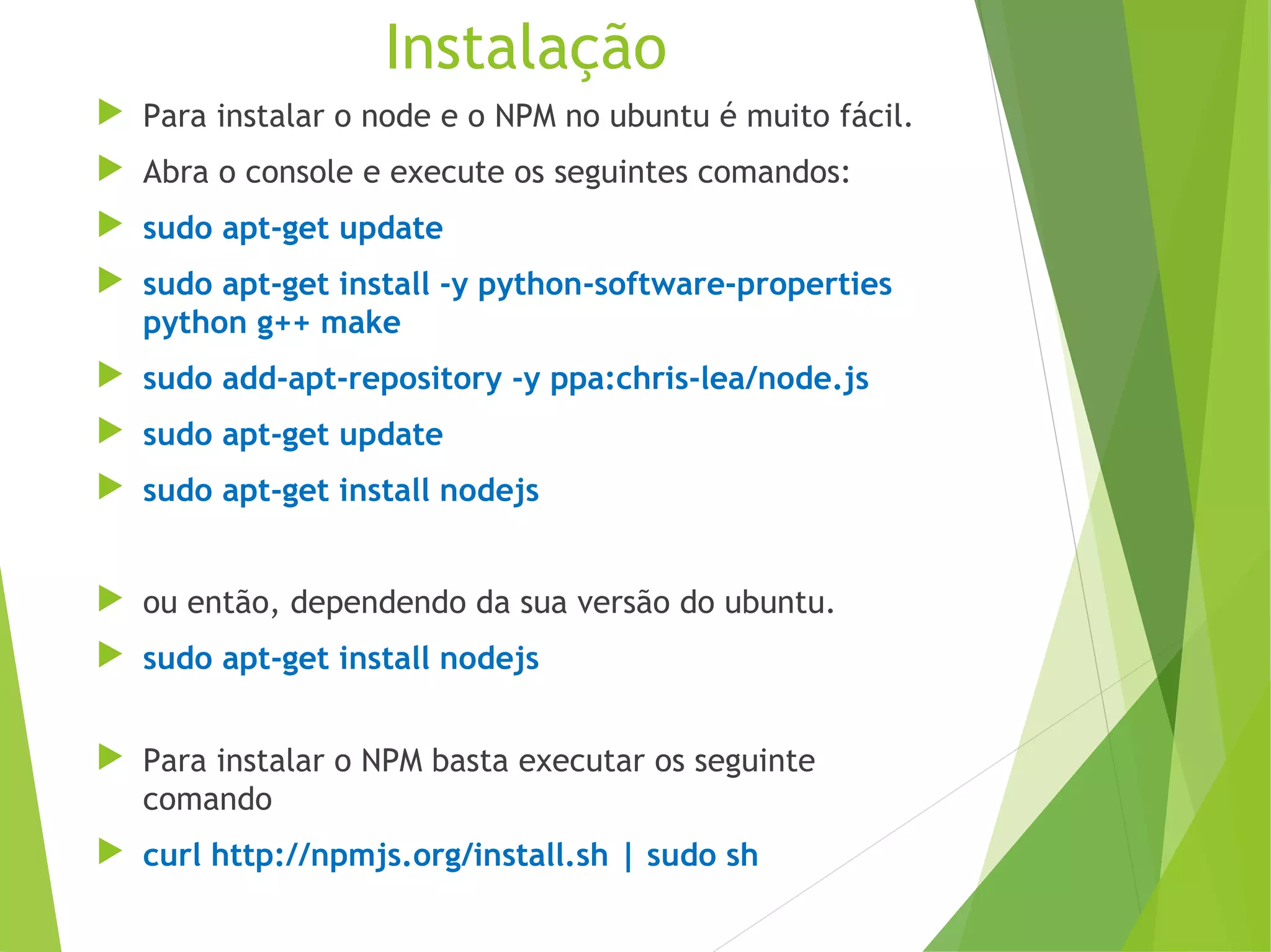 Instalação
 Para instalar o node e o NPM no ubuntu é muito fácil.
 Abra o console e execute os seguintes comandos:
 sudo apt-get update
 sudo apt-get install -y python-software-properties
python g++ make
 sudo add-apt-repository -y ppa:chris-lea/node.js
 sudo apt-get update
 sudo apt-get install nodejs
 ou então, dependendo da sua versão do ubuntu.
 sudo apt-get install nodejs
 Para instalar o NPM basta executar os seguinte
comando
 curl http://npmjs.org/install.sh | sudo sh

 